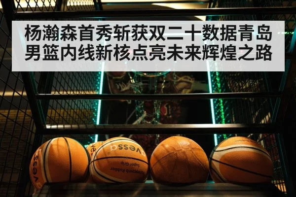 杨瀚森首秀斩获双二十数据青岛男篮内线新核点亮未来辉煌之路