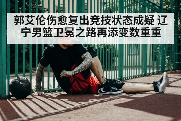 郭艾伦伤愈复出竞技状态成疑 辽宁男篮卫冕之路再添变数重重